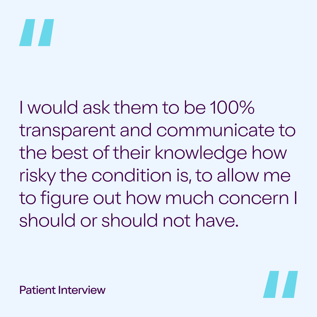 Patient Interview Quote: "I would ask them to be 100% transparent and communicate to the best of their knowledge how risky the condition is, to allow me to figure out how much concern I should or should not have."